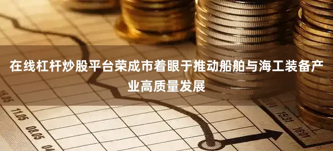 在线杠杆炒股平台荣成市着眼于推动船舶与海工装备产业高质量发展