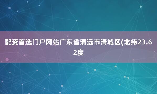 配资首选门户网站广东省清远市清城区(北纬23.62度