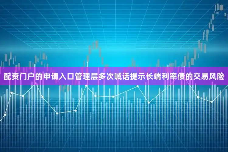 配资门户的申请入口管理层多次喊话提示长端利率债的交易风险