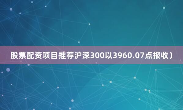 股票配资项目推荐沪深300以3960.07点报收）