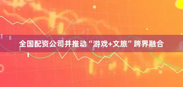 全国配资公司并推动“游戏+文旅”跨界融合
