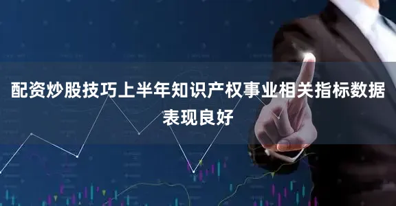 配资炒股技巧上半年知识产权事业相关指标数据表现良好