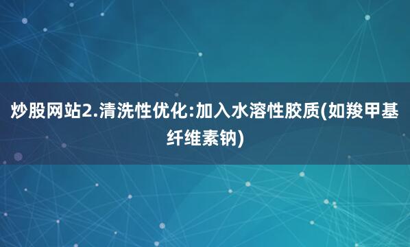 炒股网站2.清洗性优化:加入水溶性胶质(如羧甲基纤维素钠)