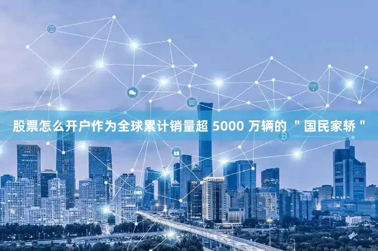 股票怎么开户作为全球累计销量超 5000 万辆的 ＂国民家轿＂