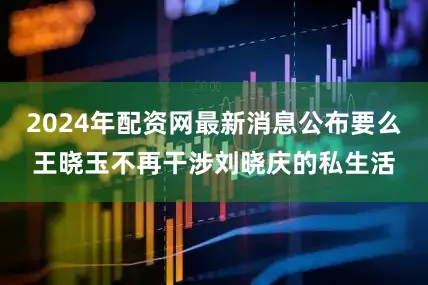 2024年配资网最新消息公布要么王晓玉不再干涉刘晓庆的私生活