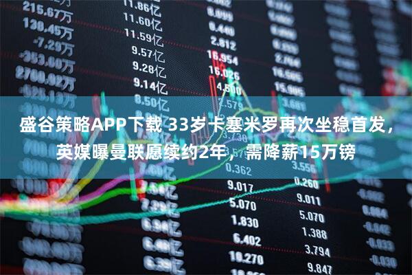 盛谷策略APP下载 33岁卡塞米罗再次坐稳首发，英媒曝曼联愿续约2年，需降薪15万镑