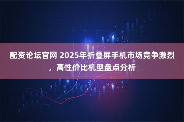 配资论坛官网 2025年折叠屏手机市场竞争激烈，高性价比机型盘点分析