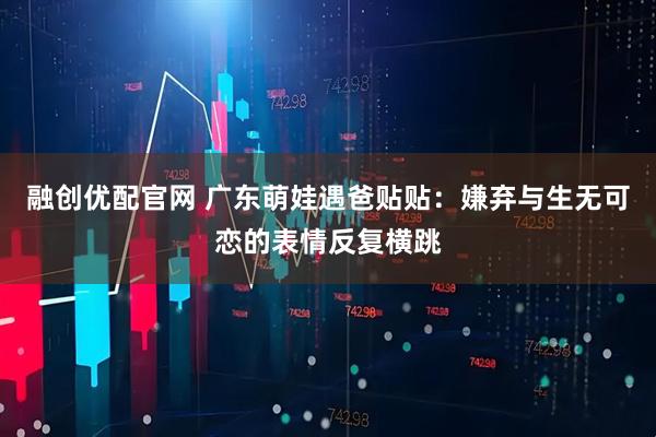 融创优配官网 广东萌娃遇爸贴贴：嫌弃与生无可恋的表情反复横跳