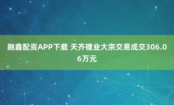 融鑫配资APP下载 天齐锂业大宗交易成交306.06万元