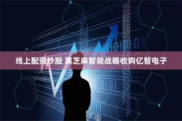 线上配资炒股 黑芝麻智能战略收购亿智电子