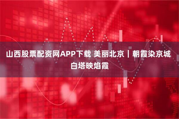 山西股票配资网APP下载 美丽北京｜朝霞染京城 白塔映焰霞