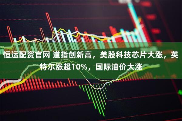 恒运配资官网 道指创新高，美股科技芯片大涨，英特尔涨超10%，国际油价大涨