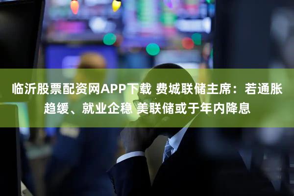 临沂股票配资网APP下载 费城联储主席：若通胀趋缓、就业企稳 美联储或于年内降息