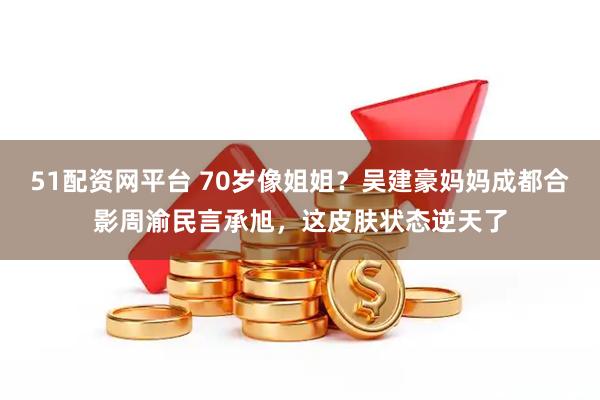 51配资网平台 70岁像姐姐？吴建豪妈妈成都合影周渝民言承旭，这皮肤状态逆天了