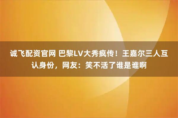 诚飞配资官网 巴黎LV大秀疯传！王嘉尔三人互认身份，网友：笑不活了谁是谁啊