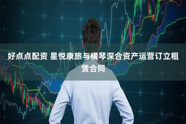 好点点配资 星悦康旅与横琴深合资产运营订立租赁合同