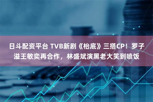 日斗配资平台 TVB新剧《枱底》三搭CP！罗子溢王敏奕再合作，林盛斌演黑老大笑到喷饭