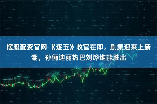 摆渡配资官网 《逐玉》收官在即，剧集迎来上新潮，孙俪迪丽热巴刘烨谁能胜出