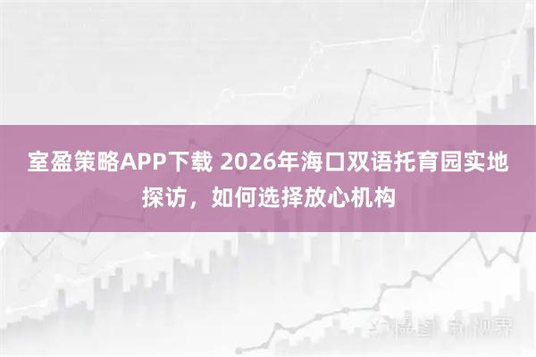 室盈策略APP下载 2026年海口双语托育园实地探访，如何选择放心机构