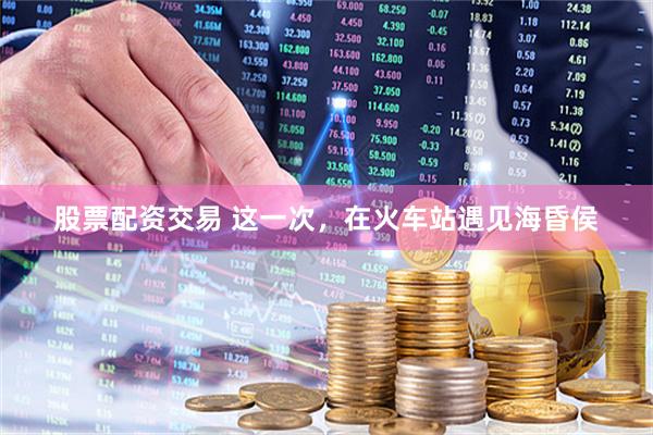 股票配资交易 这一次，在火车站遇见海昏侯