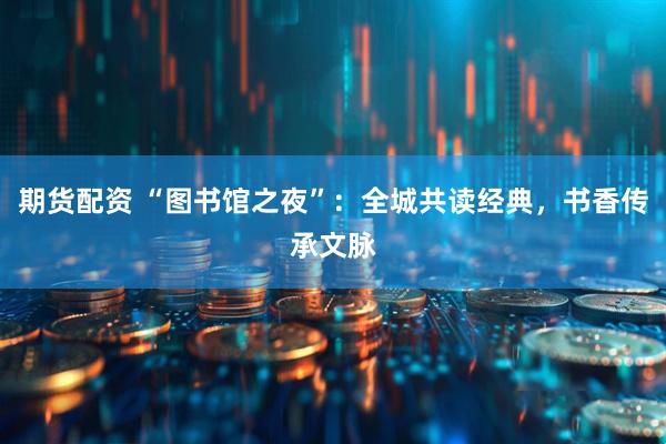 期货配资 “图书馆之夜”：全城共读经典，书香传承文脉